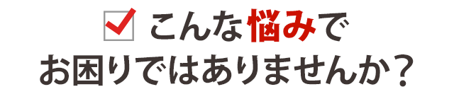 こんな悩みでお悩みではありませんか?